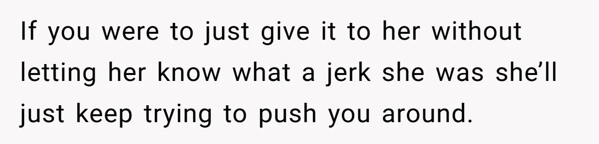 If you were to just give it to her without letting her know what a jerk she was she’ll just keep trying to push you around.