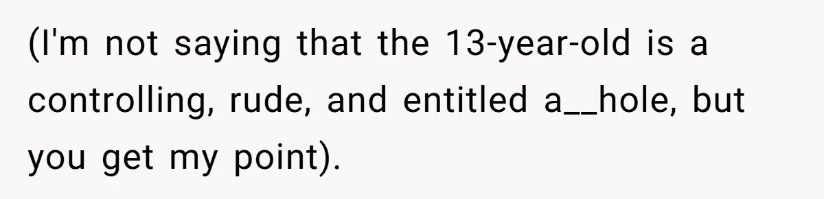 (I'm not saying that the 13-year-old is a controlling, rude, and entitled a__hole, but you get my point).