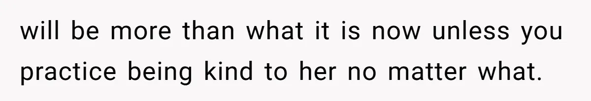 will be more than what it is now unless you practice being kind to her no matter what.
