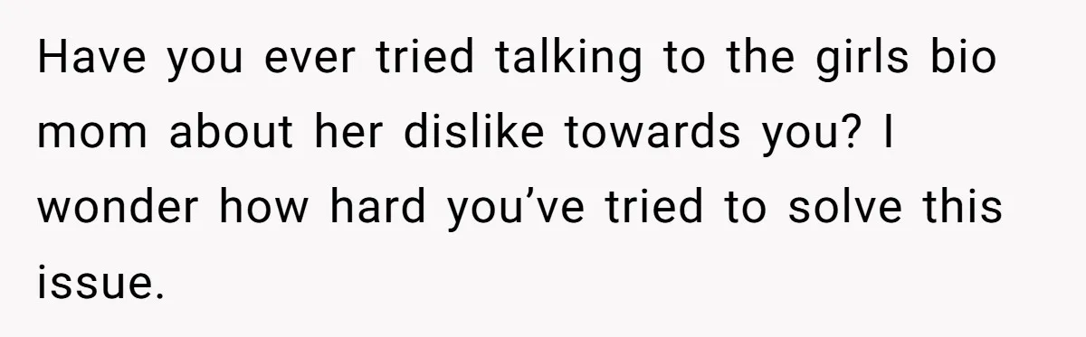 Have you ever tried talking to the girls bio mom about her dislike towards you? I wonder how hard you’ve tried to solve this issue.