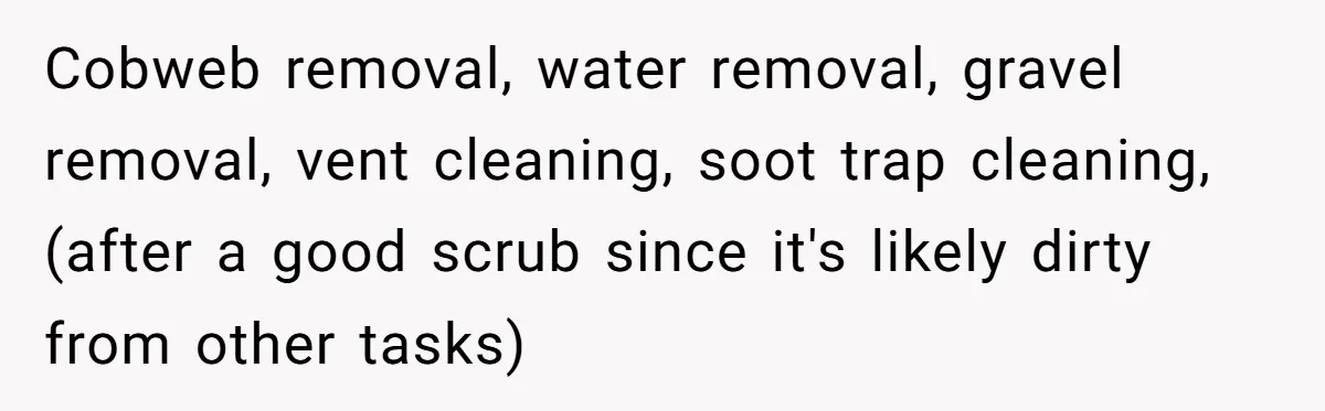 Small Buys, Big Shifts: Life Upgrades Hiding In Plain Sight For Less Than $100 Cobweb removal, water removal, gravel removal, vent cleaning, soot trap cleaning, (after a good scrub since it's likely dirty from other tasks)