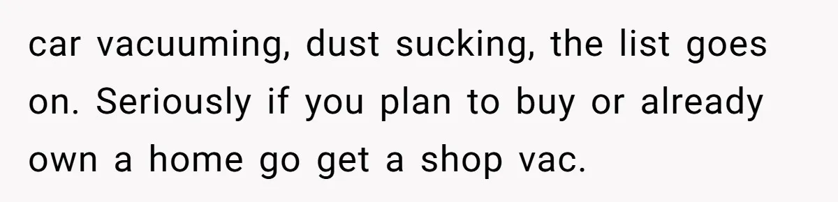 Small Buys, Big Shifts: Life Upgrades Hiding In Plain Sight For Less Than $100 car vacuuming, dust sucking, the list goes on. Seriously if you plan to buy or already own a home go get a shop vac.