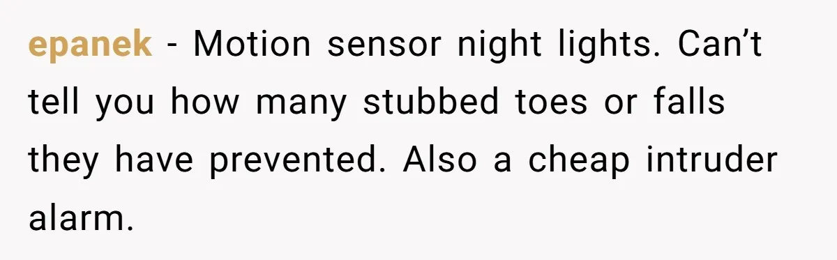 Small Buys, Big Shifts: Life Upgrades Hiding In Plain Sight For Less Than $100 epanek − Motion sensor night lights. Can’t tell you how many stubbed toes or falls they have prevented. Also a cheap intruder alarm.