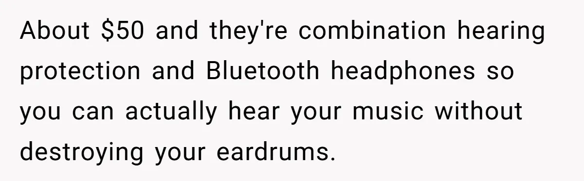 Small Buys, Big Shifts: Life Upgrades Hiding In Plain Sight For Less Than $100 About $50 and they're combination hearing protection and Bluetooth headphones so you can actually hear your music without destroying your eardrums.