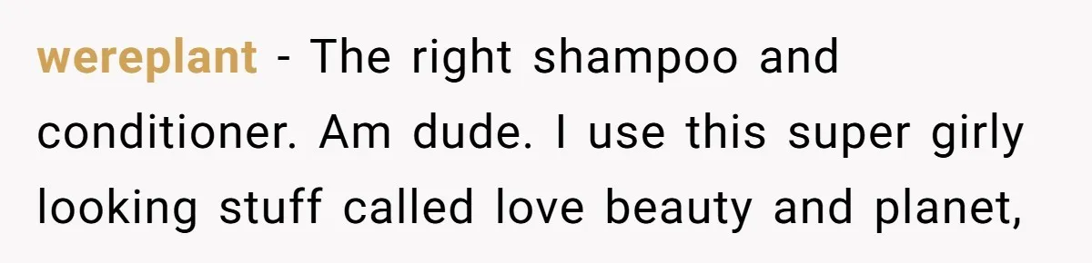 Small Buys, Big Shifts: Life Upgrades Hiding In Plain Sight For Less Than $100 wereplant − The right shampoo and conditioner. Am dude. I use this super girly looking stuff called love beauty and planet,