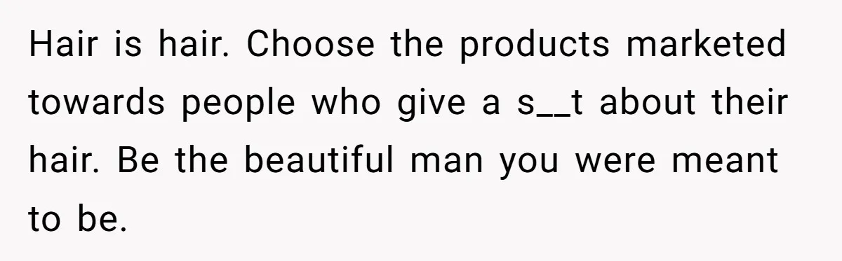 Small Buys, Big Shifts: Life Upgrades Hiding In Plain Sight For Less Than $100 Hair is hair. Choose the products marketed towards people who give a s__t about their hair. Be the beautiful man you were meant to be.