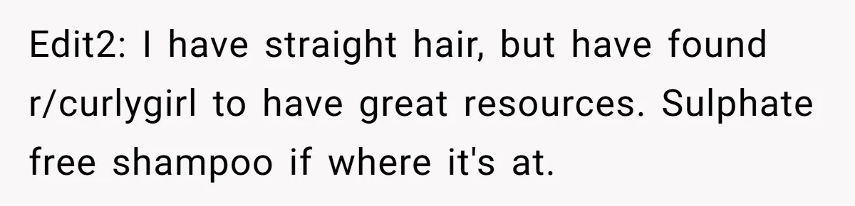 Small Buys, Big Shifts: Life Upgrades Hiding In Plain Sight For Less Than $100 Edit2: I have straight hair, but have found r/curlygirl to have great resources. Sulphate free shampoo if where it's at.