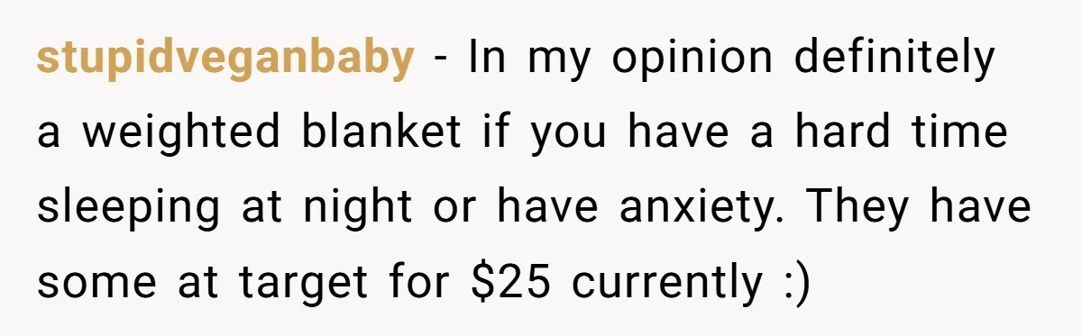 Small Buys, Big Shifts: Life Upgrades Hiding In Plain Sight For Less Than $100 stupidveganbaby − In my opinion definitely a weighted blanket if you have a hard time sleeping at night or have anxiety. They have some at target for $25 currently :)