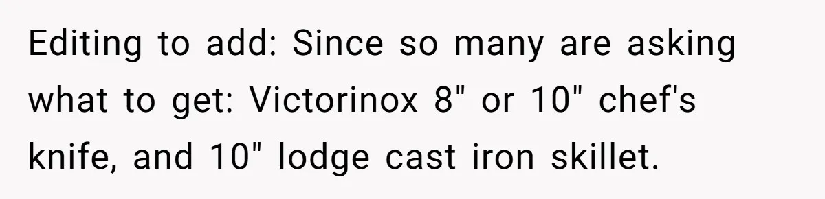 Small Buys, Big Shifts: Life Upgrades Hiding In Plain Sight For Less Than $100 Editing to add: Since so many are asking what to get: Victorinox 8" or 10" chef's knife, and 10" lodge cast iron skillet.