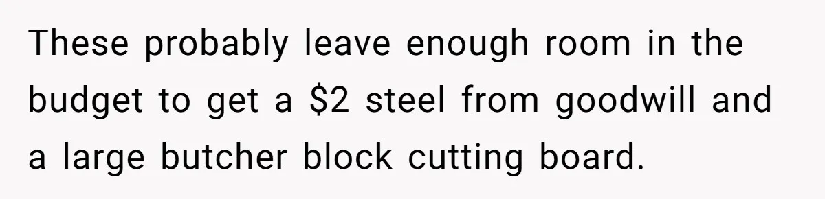Small Buys, Big Shifts: Life Upgrades Hiding In Plain Sight For Less Than $100 These probably leave enough room in the budget to get a $2 steel from goodwill and a large butcher block cutting board.
