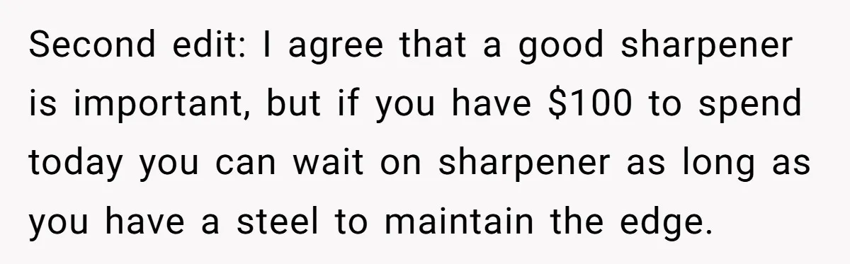 Small Buys, Big Shifts: Life Upgrades Hiding In Plain Sight For Less Than $100 Second edit: I agree that a good sharpener is important, but if you have $100 to spend today you can wait on sharpener as long as you have a steel...