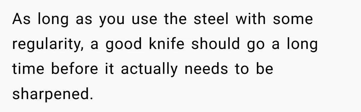 Small Buys, Big Shifts: Life Upgrades Hiding In Plain Sight For Less Than $100 As long as you use the steel with some regularity, a good knife should go a long time before it actually needs to be sharpened.