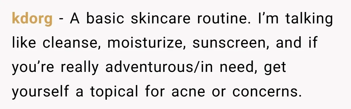 Small Buys, Big Shifts: Life Upgrades Hiding In Plain Sight For Less Than $100 kdorg − A basic skincare routine. I’m talking like cleanse, moisturize, sunscreen, and if you’re really adventurous/in need, get yourself a topical for acne or concerns.