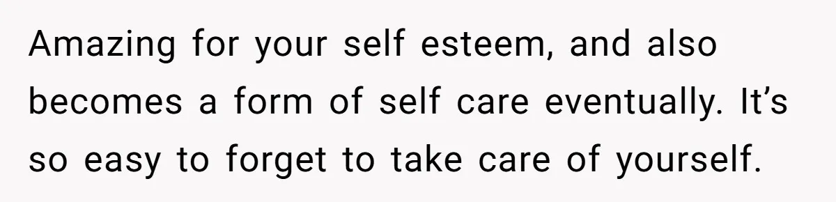 Small Buys, Big Shifts: Life Upgrades Hiding In Plain Sight For Less Than $100 Amazing for your self esteem, and also becomes a form of self care eventually. It’s so easy to forget to take care of yourself.