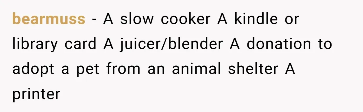 Small Buys, Big Shifts: Life Upgrades Hiding In Plain Sight For Less Than $100 bearmuss − A slow cooker A kindle or library card A juicer/blender A donation to adopt a pet from an animal shelter A printer