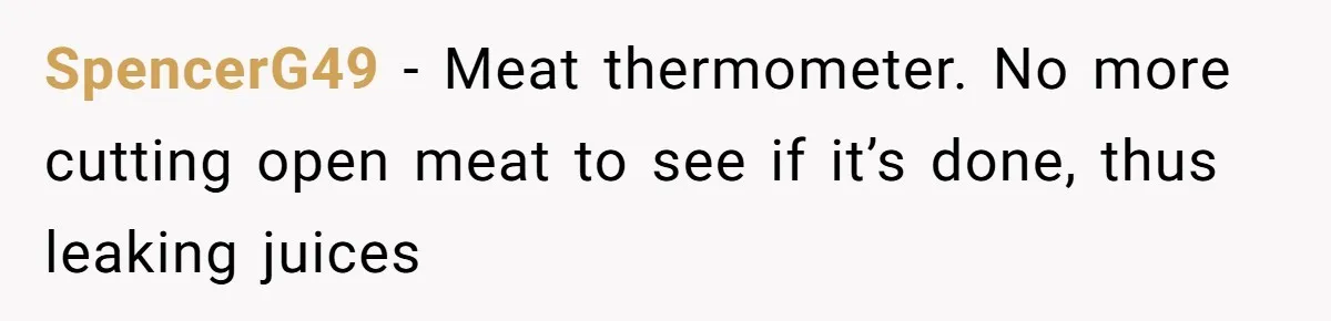 Small Buys, Big Shifts: Life Upgrades Hiding In Plain Sight For Less Than $100 SpencerG49 − Meat thermometer. No more cutting open meat to see if it’s done, thus leaking juices