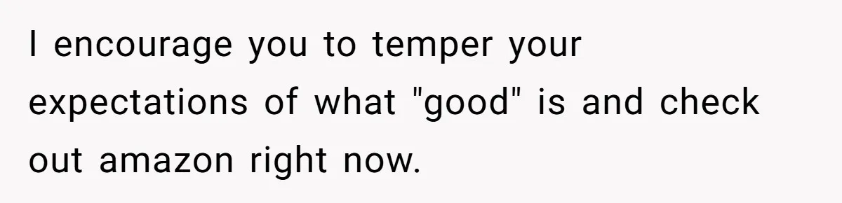 Small Buys, Big Shifts: Life Upgrades Hiding In Plain Sight For Less Than $100 I encourage you to temper your expectations of what "good" is and check out amazon right now.