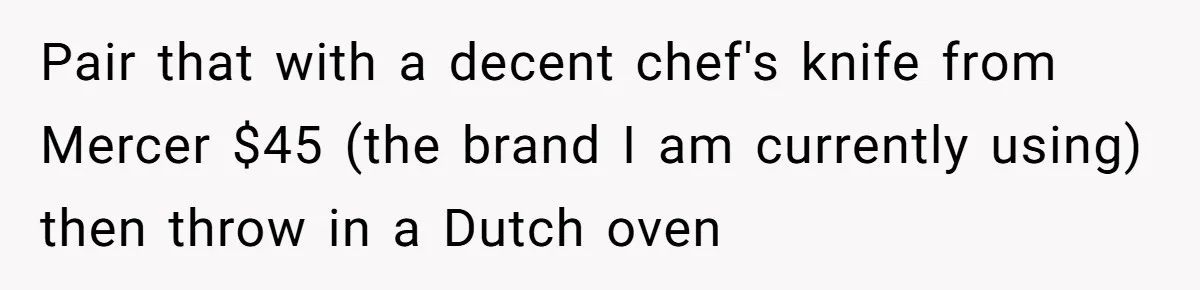 Small Buys, Big Shifts: Life Upgrades Hiding In Plain Sight For Less Than $100 Pair that with a decent chef's knife from Mercer $45 (the brand I am currently using) then throw in a Dutch oven