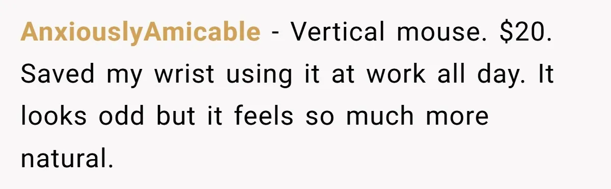 Small Buys, Big Shifts: Life Upgrades Hiding In Plain Sight For Less Than $100 AnxiouslyAmicable − Vertical mouse. $20. Saved my wrist using it at work all day. It looks odd but it feels so much more natural.