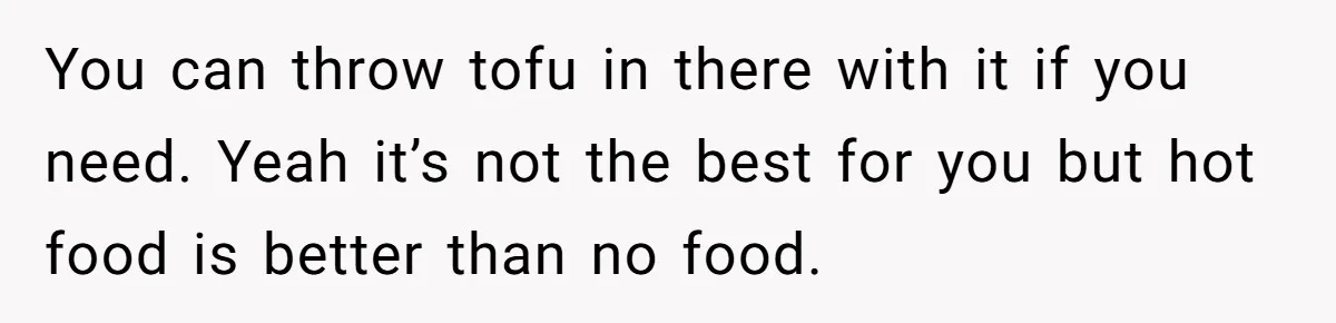 Small Buys, Big Shifts: Life Upgrades Hiding In Plain Sight For Less Than $100 You can throw tofu in there with it if you need. Yeah it’s not the best for you but hot food is better than no food.