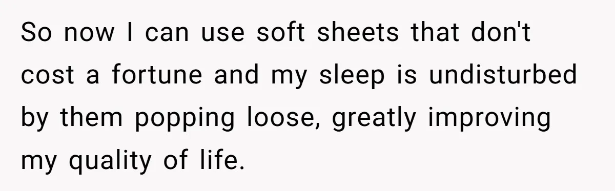 Small Buys, Big Shifts: Life Upgrades Hiding In Plain Sight For Less Than $100 So now I can use soft sheets that don't cost a fortune and my sleep is undisturbed by them popping loose, greatly improving my quality of life.