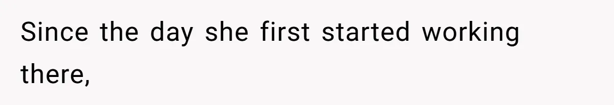 Since the day she first started working there,