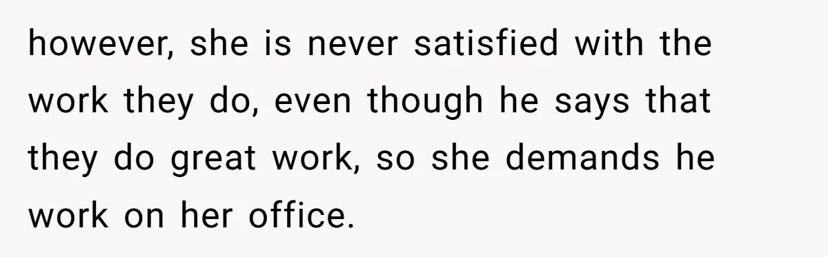 however, she is never satisfied with the work they do, even though he says that they do great work, so she demands he work on her office.
