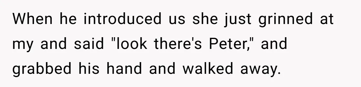 When he introduced us she just grinned at my and said "look there's Peter," and grabbed his hand and walked away.