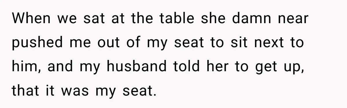 When we sat at the table she damn near pushed me out of my seat to sit next to him, and my husband told her to get up, that it...