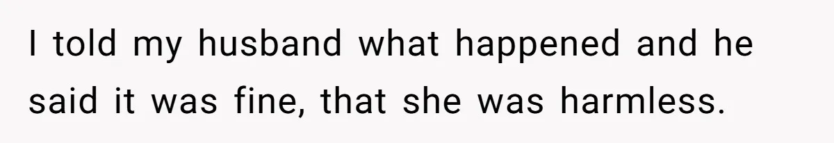 I told my husband what happened and he said it was fine, that she was harmless.
