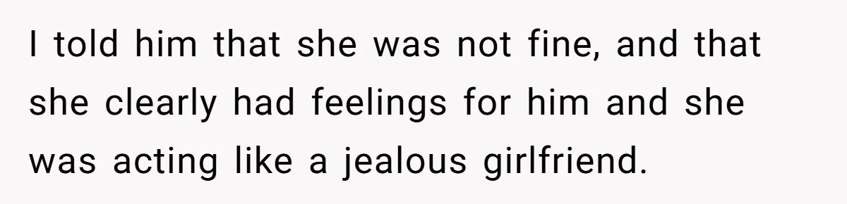 I told him that she was not fine, and that she clearly had feelings for him and she was acting like a jealous girlfriend.