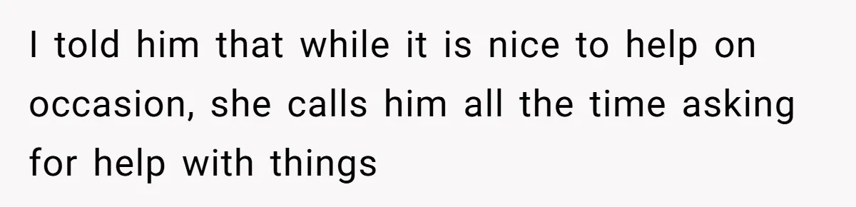 I told him that while it is nice to help on occasion, she calls him all the time asking for help with things