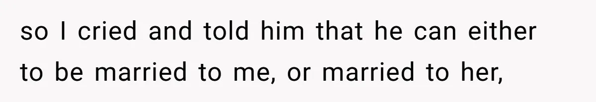 so I cried and told him that he can either to be married to me, or married to her,