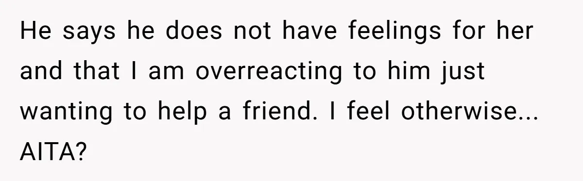 He says he does not have feelings for her and that I am overreacting to him just wanting to help a friend. I feel otherwise... AITA?