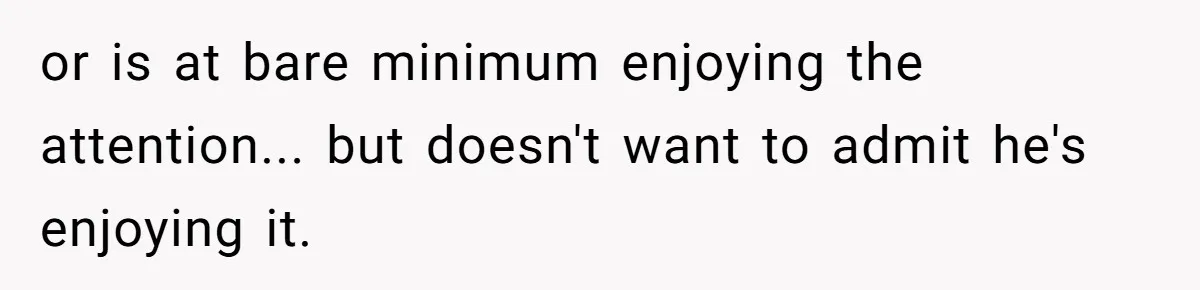 or is at bare minimum enjoying the attention... but doesn't want to admit he's enjoying it.