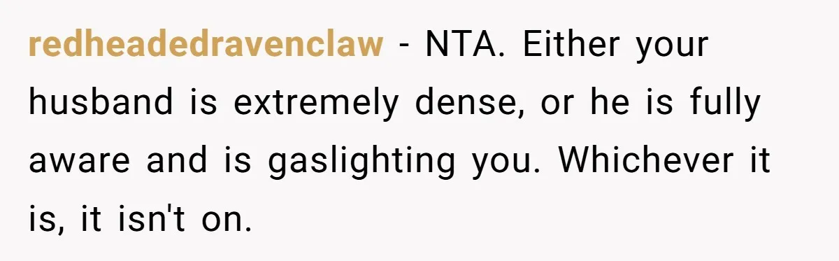 redheadedravenclaw − NTA. Either your husband is extremely dense, or he is fully aware and is gaslighting you. Whichever it is, it isn't on.