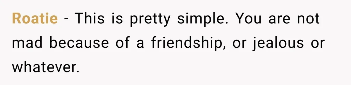 Roatie − This is pretty simple. You are not mad because of a friendship, or jealous or whatever.
