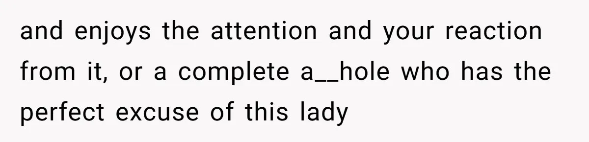 and enjoys the attention and your reaction from it, or a complete a__hole who has the perfect excuse of this lady
