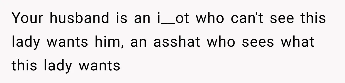 Your husband is an i__ot who can't see this lady wants him, an asshat who sees what this lady wants