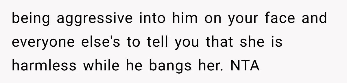 being aggressive into him on your face and everyone else's to tell you that she is harmless while he bangs her. NTA