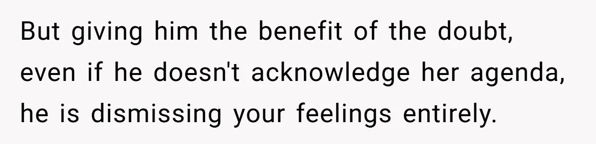 But giving him the benefit of the doubt, even if he doesn't acknowledge her agenda, he is dismissing your feelings entirely.