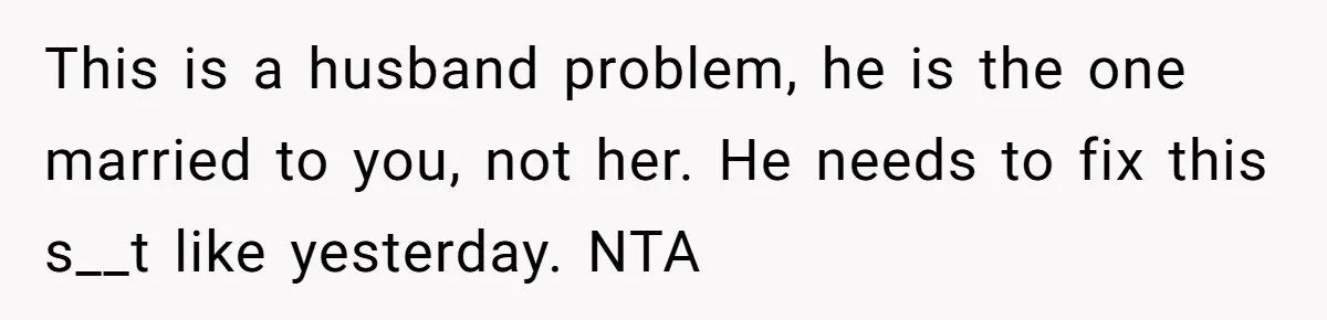 This is a husband problem, he is the one married to you, not her. He needs to fix this s__t like yesterday. NTA