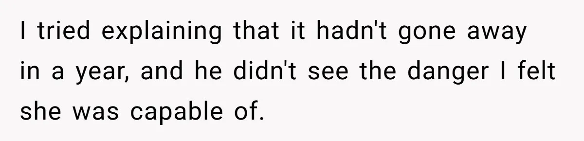 I tried explaining that it hadn't gone away in a year, and he didn't see the danger I felt she was capable of.