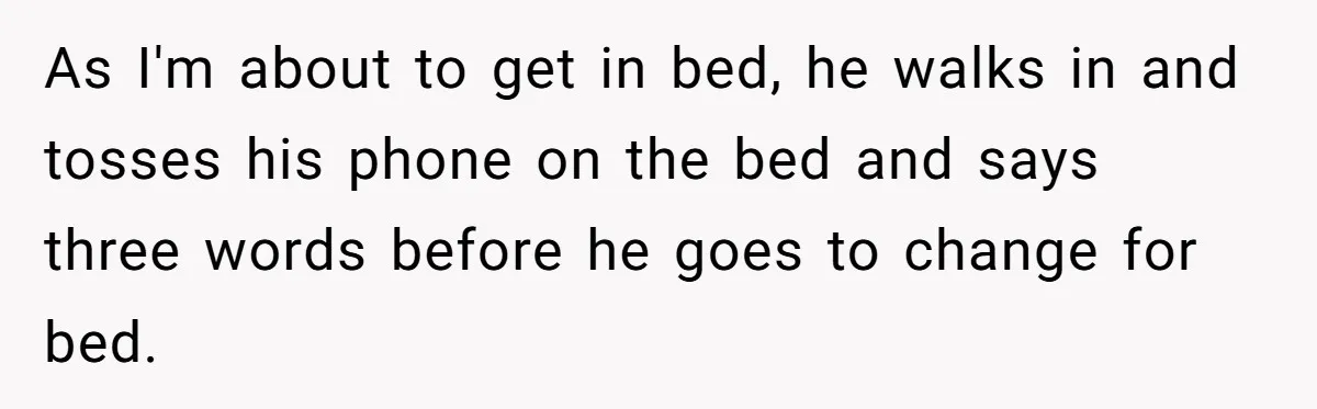 As I'm about to get in bed, he walks in and tosses his phone on the bed and says three words before he goes to change for bed.