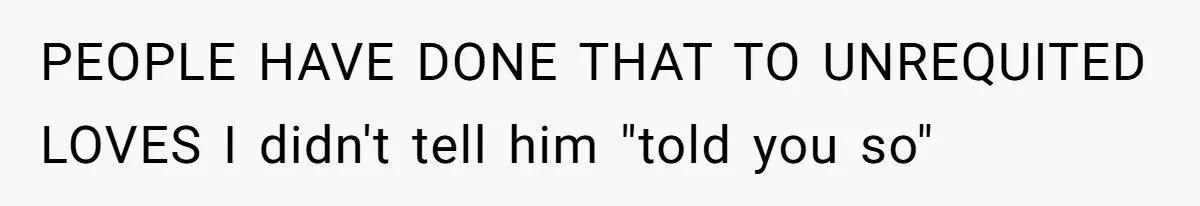 PEOPLE HAVE DONE THAT TO UNREQUITED LOVES I didn't tell him "told you so"