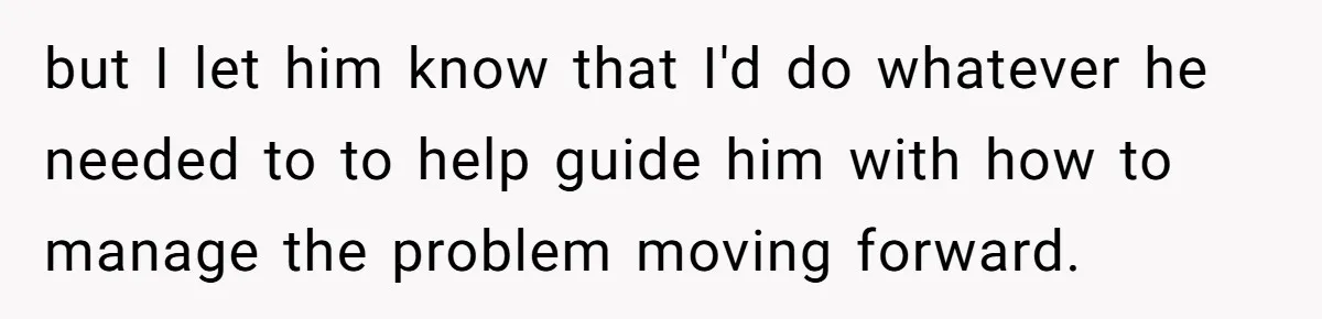but I let him know that I'd do whatever he needed to to help guide him with how to manage the problem moving forward.
