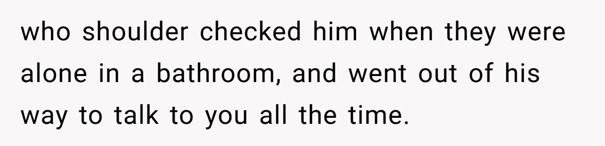 who shoulder checked him when they were alone in a bathroom, and went out of his way to talk to you all the time.