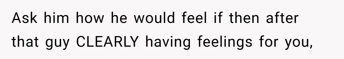 Ask him how he would feel if then after that guy CLEARLY having feelings for you,