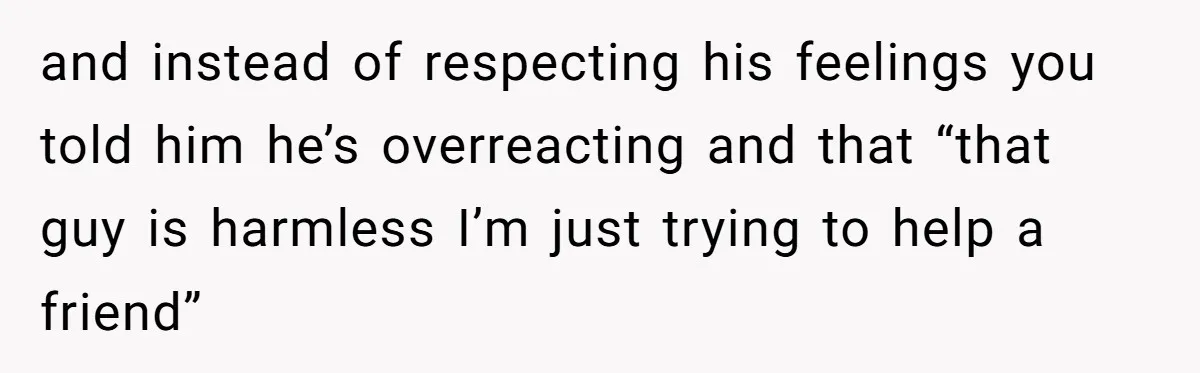 and instead of respecting his feelings you told him he’s overreacting and that “that guy is harmless I’m just trying to help a friend”