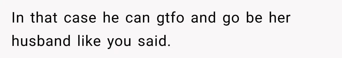 In that case he can gtfo and go be her husband like you said.